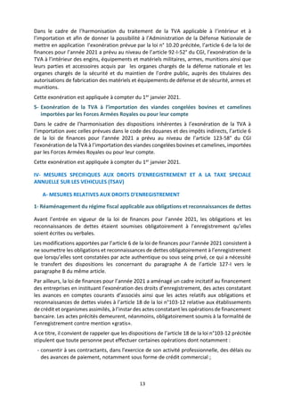 13
Dans le cadre de l’harmonisation du traitement de la TVA applicable à l’intérieur et à
l’importation et afin de donner la possibilité à l’Administration de la Défense Nationale de
mettre en application l’exonération prévue par la loi n° 10.20 précitée, l’article 6 de la loi de
finances pour l’année 2021 a prévu au niveau de l’article 92-I-52° du CGI, l’exonération de la
TVA à l’intérieur des engins, équipements et matériels militaires, armes, munitions ainsi que
leurs parties et accessoires acquis par les organes chargés de la défense nationale et les
organes chargés de la sécurité et du maintien de l’ordre public, auprès des titulaires des
autorisations de fabrication des matériels et équipements de défense et de sécurité, armes et
munitions.
Cette exonération est appliquée à compter du 1er janvier 2021.
5- Exonération de la TVA à l’importation des viandes congelées bovines et camelines
importées par les Forces Armées Royales ou pour leur compte
Dans le cadre de l’harmonisation des dispositions inhérentes à l’exonération de la TVA à
l’importation avec celles prévues dans le code des douanes et des impôts indirects, l’article 6
de la loi de finances pour l’année 2021 a prévu au niveau de l’article 123-58° du CGI
l’exonération de la TVA à l’importation des viandes congelées bovines et camelines, importées
par les Forces Armées Royales ou pour leur compte.
Cette exonération est appliquée à compter du 1er janvier 2021.
IV- MESURES SPECIFIQUES AUX DROITS D’ENREGISTREMENT ET A LA TAXE SPECIALE
ANNUELLE SUR LES VEHICULES (TSAV)
A- MESURES RELATIVES AUX DROITS D’ENREGISTREMENT
1- Réaménagement du régime fiscal applicable aux obligations et reconnaissances de dettes
Avant l’entrée en vigueur de la loi de finances pour l’année 2021, les obligations et les
reconnaissances de dettes étaient soumises obligatoirement à l’enregistrement qu’elles
soient écrites ou verbales.
Les modifications apportées par l’article 6 de la loi de finances pour l’année 2021 consistent à
ne soumettre les obligations et reconnaissances de dettes obligatoirement à l’enregistrement
que lorsqu’elles sont constatées par acte authentique ou sous seing privé, ce qui a nécessité
le transfert des dispositions les concernant du paragraphe A de l’article 127-I vers le
paragraphe B du même article.
Par ailleurs, la loi de finances pour l’année 2021 a aménagé un cadre incitatif au financement
des entreprises en instituant l’exonération des droits d’enregistrement, des actes constatant
les avances en comptes courants d’associés ainsi que les actes relatifs aux obligations et
reconnaissances de dettes visées à l’article 18 de la loi n°103-12 relative aux établissements
de crédit et organismes assimilés, à l’instar des actes constatant les opérations de financement
bancaire. Les actes précités demeurent, néanmoins, obligatoirement soumis à la formalité de
l’enregistrement contre mention «gratis».
A ce titre, il convient de rappeler que les dispositions de l’article 18 de la loi n°103-12 précitée
stipulent que toute personne peut effectuer certaines opérations dont notamment :
- consentir à ses contractants, dans l’exercice de son activité professionnelle, des délais ou
des avances de paiement, notamment sous forme de crédit commercial ;
 