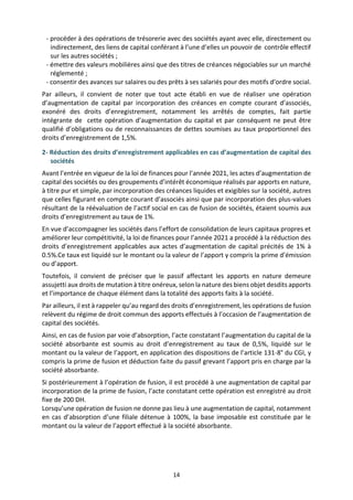 14
- procéder à des opérations de trésorerie avec des sociétés ayant avec elle, directement ou
indirectement, des liens de capital conférant à l’une d’elles un pouvoir de contrôle effectif
sur les autres sociétés ;
- émettre des valeurs mobilières ainsi que des titres de créances négociables sur un marché
réglementé ;
- consentir des avances sur salaires ou des prêts à ses salariés pour des motifs d’ordre social.
Par ailleurs, il convient de noter que tout acte établi en vue de réaliser une opération
d’augmentation de capital par incorporation des créances en compte courant d’associés,
exonéré des droits d’enregistrement, notamment les arrêtés de comptes, fait partie
intégrante de cette opération d’augmentation du capital et par conséquent ne peut être
qualifié d’obligations ou de reconnaissances de dettes soumises au taux proportionnel des
droits d’enregistrement de 1,5%.
2- Réduction des droits d’enregistrement applicables en cas d’augmentation de capital des
sociétés
Avant l’entrée en vigueur de la loi de finances pour l’année 2021, les actes d’augmentation de
capital des sociétés ou des groupements d’intérêt économique réalisés par apports en nature,
à titre pur et simple, par incorporation des créances liquides et exigibles sur la société, autres
que celles figurant en compte courant d’associés ainsi que par incorporation des plus-values
résultant de la réévaluation de l’actif social en cas de fusion de sociétés, étaient soumis aux
droits d’enregistrement au taux de 1%.
En vue d’accompagner les sociétés dans l’effort de consolidation de leurs capitaux propres et
améliorer leur compétitivité, la loi de finances pour l’année 2021 a procédé à la réduction des
droits d’enregistrement applicables aux actes d’augmentation de capital précités de 1% à
0.5%.Ce taux est liquidé sur le montant ou la valeur de l’apport y compris la prime d’émission
ou d’apport.
Toutefois, il convient de préciser que le passif affectant les apports en nature demeure
assujetti aux droits de mutation à titre onéreux, selon la nature des biens objet desdits apports
et l’importance de chaque élément dans la totalité des apports faits à la société.
Par ailleurs, il est à rappeler qu’au regard des droits d’enregistrement, les opérations de fusion
relèvent du régime de droit commun des apports effectués à l’occasion de l’augmentation de
capital des sociétés.
Ainsi, en cas de fusion par voie d’absorption, l’acte constatant l’augmentation du capital de la
société absorbante est soumis au droit d’enregistrement au taux de 0,5%, liquidé sur le
montant ou la valeur de l’apport, en application des dispositions de l’article 131-8° du CGI, y
compris la prime de fusion et déduction faite du passif grevant l’apport pris en charge par la
société absorbante.
Si postérieurement à l’opération de fusion, il est procédé à une augmentation de capital par
incorporation de la prime de fusion, l’acte constatant cette opération est enregistré au droit
fixe de 200 DH.
Lorsqu’une opération de fusion ne donne pas lieu à une augmentation de capital, notamment
en cas d’absorption d’une filiale détenue à 100%, la base imposable est constituée par le
montant ou la valeur de l’apport effectué à la société absorbante.
 
