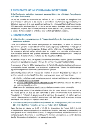 16
B- MESURE RELATIVE A LA TAXE SPECIALE ANNUELLE SUR LES VEHICULES
4-Clarification des obligations incombant aux propriétaires de véhicules à l’occasion des
opérations de mutations
En vue de clarifier les dispositions de l’article 263 du CGI relatives aux obligations des
propriétaires de véhicules et de réduire le contentieux résultant des régularisations pour
défaut de paiement de la taxe spéciale annuelle sur les véhicules (TSAV), la LF pour l’année
2021 a complété les dispositions de cet article par une mesure prévoyant qu’aucune mutation
de véhicules passibles de la TSAV ne pourra être effectuée que s’il est justifié du paiement de
la taxe ou de l’exonération de cette taxe pour toute la période non prescrite.
V.- MESURES COMMUNES
1. Intégration des revenus provenant de l’élevage de volailles et des équins dans la catégorie
des revenus agricoles
La L.F. pour l’année 2014 a modifié les dispositions de l’article 46 du CGI relatif à la définition
des revenus agricoles en considérant comme revenus agricoles, les bénéfices réalisés par un
agriculteur et/ou éleveur et provenant de toute activité inhérente à l’exploitation d’un cycle
de production végétale et/ou animale dont les produits sont destinés à l'alimentation
humaine et/ou animale, ainsi que des activités de traitement desdits produits à l’exception
des activités de transformation réalisées par des moyens industriels.
Au sens de l’article 46 du C.G.I, la production animale relevant du secteur agricole concernait
uniquement la production issue de l’élevage des bovins, ovins, caprins et camélidés.
A compter du 1er janvier 2021, les dispositions de l’article 46 précité ont été complétées par
une nouvelle mesure prévoyant que les revenus provenant de l’élevage de volailles et des
équins sont également considérés comme revenus agricoles.
Concernant particulièrement l’élevage de volailles, il convient de préciser qu’il couvre les
activités qui entrent dans la définition d’un revenu agricole basée sur trois critères :
- le bénéfice réalisé par un éleveur et provenant de toute activité inhérente à l’exploitation
d’un cycle de production animale ;
- les produits sont destinés à l'alimentation humaine et/ou animale ainsi que des activités
de traitement desdits produits ;
- l’exclusion des activités de transformation réalisées par des moyens industriels.
Ainsi, le cycle de production de volailles diffère de celui des autres animaux cités dans l’article
46 susvisé par le fait que ce cycle comporte la phase intermédiaire de la pondaison,
l’incubation et l’éclosion de poussins dont la technique de couvaison est réalisée par des
couvoirs. Ces poussins sont destinés au terme du cycle d’élevage, soit à la vente en tant que
volailles de chair soit pour la reproduction d’œufs.
2. Exclusion des entreprises qui communiquent l’état des ventes par client prévu aux articles
20-I et 82-I du CGI de l’obligation prévue par l’article 145-V dudit code
Avant l’entrée en vigueur de la LF n° 65-20, les dispositions de l’article 145-V du CGI
prévoyaient que les contribuables qui pratiquent des tournées en vue de la vente directe de
leurs produits à des contribuables soumis à la taxe professionnelle, doivent mentionner sur
les factures ou les documents en tenant lieu qu'ils délivrent à leurs clients, le numéro d'article
du rôle d'imposition desdits clients à la taxe professionnelle.
 