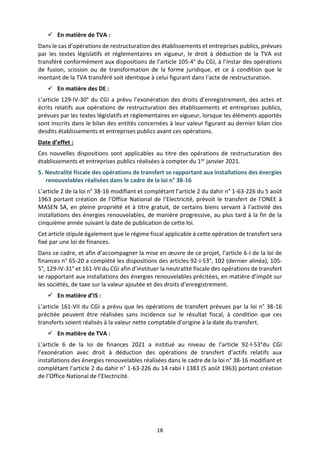 18
 En matière de TVA :
Dans le cas d’opérations de restructuration des établissements et entreprises publics, prévues
par les textes législatifs et réglementaires en vigueur, le droit à déduction de la TVA est
transféré conformément aux dispositions de l’article 105-4° du CGI, à l’instar des opérations
de fusion, scission ou de transformation de la forme juridique, et ce à condition que le
montant de la TVA transféré soit identique à celui figurant dans l’acte de restructuration.
 En matière des DE :
L’article 129-IV-30° du CGI a prévu l’exonération des droits d’enregistrement, des actes et
écrits relatifs aux opérations de restructuration des établissements et entreprises publics,
prévues par les textes législatifs et réglementaires en vigueur, lorsque les éléments apportés
sont inscrits dans le bilan des entités concernées à leur valeur figurant au dernier bilan clos
desdits établissements et entreprises publics avant ces opérations.
Date d’effet :
Ces nouvelles dispositions sont applicables au titre des opérations de restructuration des
établissements et entreprises publics réalisées à compter du 1er janvier 2021.
5. Neutralité fiscale des opérations de transfert se rapportant aux installations des énergies
renouvelables réalisées dans le cadre de la loi n° 38-16
L’article 2 de la loi n° 38-16 modifiant et complétant l’article 2 du dahir n° 1-63-226 du 5 août
1963 portant création de l’Office National de l’Electricité, prévoit le transfert de l’ONEE à
MASEN SA, en pleine propriété et à titre gratuit, de certains biens servant à l’activité des
installations des énergies renouvelables, de manière progressive, au plus tard à la fin de la
cinquième année suivant la date de publication de cette loi.
Cet article stipule également que le régime fiscal applicable à cette opération de transfert sera
fixé par une loi de finances.
Dans ce cadre, et afin d’accompagner la mise en œuvre de ce projet, l’article 6-I de la loi de
finances n° 65-20 a complété les dispositions des articles 92-I-53°, 102 (dernier alinéa), 105-
5°, 129-IV-31° et 161-VII du CGI afin d’instituer la neutralité fiscale des opérations de transfert
se rapportant aux installations des énergies renouvelables précitées, en matière d’impôt sur
les sociétés, de taxe sur la valeur ajoutée et des droits d’enregistrement.
 En matière d’IS :
L’article 161-VII du CGI a prévu que les opérations de transfert prévues par la loi n° 38-16
précitée peuvent être réalisées sans incidence sur le résultat fiscal, à condition que ces
transferts soient réalisés à la valeur nette comptable d’origine à la date du transfert.
 En matière de TVA :
L’article 6 de la loi de finances 2021 a institué au niveau de l’article 92-I-53°du CGI
l’exonération avec droit à déduction des opérations de transfert d’actifs relatifs aux
installations des énergies renouvelables réalisées dans le cadre de la loi n° 38-16 modifiant et
complétant l’article 2 du dahir n° 1-63-226 du 14 rabii I 1383 (5 août 1963) portant création
de l’Office National de l’Electricité.
 