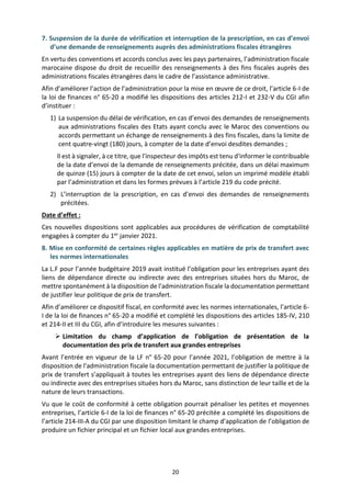 20
7. Suspension de la durée de vérification et interruption de la prescription, en cas d’envoi
d’une demande de renseignements auprès des administrations fiscales étrangères
En vertu des conventions et accords conclus avec les pays partenaires, l’administration fiscale
marocaine dispose du droit de recueillir des renseignements à des fins fiscales auprès des
administrations fiscales étrangères dans le cadre de l’assistance administrative.
Afin d’améliorer l’action de l’administration pour la mise en œuvre de ce droit, l’article 6-I de
la loi de finances n° 65-20 a modifié les dispositions des articles 212-I et 232-V du CGI afin
d’instituer :
1) La suspension du délai de vérification, en cas d’envoi des demandes de renseignements
aux administrations fiscales des Etats ayant conclu avec le Maroc des conventions ou
accords permettant un échange de renseignements à des fins fiscales, dans la limite de
cent quatre-vingt (180) jours, à compter de la date d’envoi desdites demandes ;
Il est à signaler, à ce titre, que l'inspecteur des impôts est tenu d'informer le contribuable
de la date d’envoi de la demande de renseignements précitée, dans un délai maximum
de quinze (15) jours à compter de la date de cet envoi, selon un imprimé modèle établi
par l’administration et dans les formes prévues à l’article 219 du code précité.
2) L’interruption de la prescription, en cas d’envoi des demandes de renseignements
précitées.
Date d’effet :
Ces nouvelles dispositions sont applicables aux procédures de vérification de comptabilité
engagées à compter du 1er janvier 2021.
8. Mise en conformité de certaines règles applicables en matière de prix de transfert avec
les normes internationales
La L.F pour l’année budgétaire 2019 avait institué l’obligation pour les entreprises ayant des
liens de dépendance directe ou indirecte avec des entreprises situées hors du Maroc, de
mettre spontanément à la disposition de l'administration fiscale la documentation permettant
de justifier leur politique de prix de transfert.
Afin d’améliorer ce dispositif fiscal, en conformité avec les normes internationales, l’article 6-
I de la loi de finances n° 65-20 a modifié et complété les dispositions des articles 185-IV, 210
et 214-II et III du CGI, afin d’introduire les mesures suivantes :
 Limitation du champ d’application de l’obligation de présentation de la
documentation des prix de transfert aux grandes entreprises
Avant l’entrée en vigueur de la LF n° 65-20 pour l’année 2021, l’obligation de mettre à la
disposition de l'administration fiscale la documentation permettant de justifier la politique de
prix de transfert s’appliquait à toutes les entreprises ayant des liens de dépendance directe
ou indirecte avec des entreprises situées hors du Maroc, sans distinction de leur taille et de la
nature de leurs transactions.
Vu que le coût de conformité à cette obligation pourrait pénaliser les petites et moyennes
entreprises, l’article 6-I de la loi de finances n° 65-20 précitée a complété les dispositions de
l’article 214-III-A du CGI par une disposition limitant le champ d’application de l’obligation de
produire un fichier principal et un fichier local aux grandes entreprises.
 