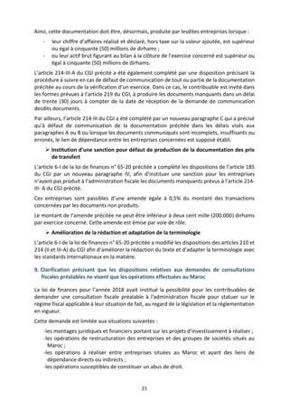 21
Ainsi, cette documentation doit être, désormais, produite par lesdites entreprises lorsque :
- leur chiffre d’affaires réalisé et déclaré, hors taxe sur la valeur ajoutée, est supérieur
ou égal à cinquante (50) millions de dirhams ;
- ou leur actif brut figurant au bilan à la clôture de l’exercice concerné est supérieur ou
égal à cinquante (50) millions de dirhams.
L’article 214-III-A du CGI précité a été également complété par une disposition précisant la
procédure à suivre en cas de défaut de communication de tout ou partie de la documentation
précitée au cours de la vérification d’un exercice. Dans ce cas, le contribuable est invité dans
les formes prévues à l’article 219 du CGI, à produire les documents manquants dans un délai
de trente (30) jours à compter de la date de réception de la demande de communication
desdits documents.
Par ailleurs, l’article 214-III du CGI a été complété par un nouveau paragraphe C qui a précisé
qu’à défaut de communication de la documentation précitée dans les délais visés aux
paragraphes A ou B ou lorsque les documents communiqués sont incomplets, insuffisants ou
erronés, le lien de dépendance entre les entreprises concernées est supposé établi.
 Institution d’une sanction pour défaut de production de la documentation des prix
de transfert
L’article 6-I de la loi de finances n° 65-20 précitée a complété les dispositions de l’article 185
du CGI par un nouveau paragraphe IV, afin d’instituer une sanction pour les entreprises
n’ayant pas produit à l’administration fiscale les documents manquants prévus à l’article 214-
III- A du CGI précité.
Ces entreprises sont passibles d’une amende égale à 0,5% du montant des transactions
concernées par les documents non produits.
Le montant de l’amende précitée ne peut être inférieur à deux cent mille (200.000) dirhams
par exercice concerné. Cette amende est émise par voie de rôle.
 Amélioration de la rédaction et adaptation de la terminologie
L’article 6-I de la loi de finances n° 65-20 précitée a modifié les dispositions des articles 210 et
214 (II et III-A) du CGI afin d’améliorer la rédaction du texte et d’adapter la terminologie avec
les standards internationaux en la matière.
9. Clarification précisant que les dispositions relatives aux demandes de consultations
fiscales préalables ne visent que les opérations effectuées au Maroc
La loi de finances pour l’année 2018 avait institué la possibilité pour les contribuables de
demander une consultation fiscale préalable à l'administration fiscale pour statuer sur le
régime fiscal applicable à leur situation de fait, au regard de la législation et la réglementation
en vigueur.
Cette demande est limitée aux situations suivantes :
-les montages juridiques et financiers portant sur les projets d’investissement à réaliser ;
-les opérations de restructuration des entreprises et des groupes de sociétés situés au
Maroc ;
-les opérations à réaliser entre entreprises situées au Maroc et ayant des liens de
dépendance directs ou indirects ;
-les opérations susceptibles de constituer un abus de droit.
 