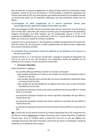 22
Afin de délimiter le domaine d’application du dispositif fiscal relatif à la consultation fiscale
préalable, l’article 6-I de la loi de finances n° 65-20 précitée a modifié les dispositions de
l’article 234 quater du CGI, en vue de préciser que lesdites demandes de consultations fiscales
ne peuvent pas porter sur les opérations effectuées avec des entreprises situées hors du
Maroc.
10. Prorogation du délai d’application de la mesure transitoire prévue pour
l’encouragement des opérations d’apport d’immeubles aux OPCI
Afin d'accompagner les OPCI durant la première phase de leur lancement, la loi de finances
pour l’année 2017 avait prévu une mesure transitoire pour l’encouragement des opérations
d’apport d’immeubles aux OPCI réalisées, par les contribuables soumis à l’IS et à l’IR
professionnel (RNR/RNS) et par les particuliers, entre le 1er janvier 2018 et le 31 décembre
2020, sous réserve du respect de certaines conditions.
L’article 6-I de la loi de finances n° 65-20 précitée a modifié les dispositions de l’article 247-
XXVI (A et B) du CGI, afin d’accorder un délai supplémentaire de deux ans pour l’application
de la mesure transitoire précitée.
11. Institution d’une contribution sociale de solidarité sur les bénéfices et les revenus au
titre de l’année 2021
L’article 6-III de la L.F. n° 65-20 pour l’année 2021 a abrogé et remplacé les dispositions du
Titre III du Livre III du CGI, afin d’instituer une contribution sociale de solidarité sur les
bénéfices et les revenus, à verser au titre de l’année 2021.
 Personnes imposables
Cette contribution s’applique :
- aux sociétés telles que définies à l’article 2-III du CGI, à l’exclusion :
des sociétés exonérées de l’impôt sur les sociétés de manière permanente visées à
l’article 6-I-A du CGI ;
des sociétés exerçant leurs activités dans les zones d’accélération industrielle visées
à l’article 6 (I-B-6°) du CGI ;
des sociétés de services bénéficiant du régime fiscal prévu pour la place financière
«Casablanca Finance City».
- aux personnes physiques titulaires de revenus professionnels tels que définis à l’article
30 (1° et 2°) du CGI ;
- aux personnes physiques titulaires de revenus agricoles imposables tels que définis à
l’article 46 du CGI ;
- aux personnes physiques titulaires de revenus salariaux et assimilés tels que définis à
l’article 56 du CGI ;
- aux personnes physiques titulaires de revenus fonciers tels que définis à l’article 61-I du
CGI.
NB : L’article 267 du CGI prévoit d’exclure du champ d’application de la CSS uniquement les
sociétés de services bénéficiant du régime fiscal prévu pour la place financière «Casablanca
Finance City». Ainsi, les sociétés ayant le statut CFC, mais qui ne sont pas éligibles aux
avantages fiscaux de cette place financière, sont tenues de verser la contribution sociale de
solidarité sur les bénéfices et les revenus.
 