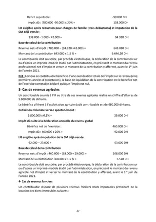27
Déficit reportable : -90.000 DH
Impôt dû : (780.000 -90.000) x 20% = 138.000 DH
I.R exigible après réduction pour charges de famille (trois déductions) et imputation de la
CM déjà versée :
138.000 - 1.080 - 42.000 = 94 920 DH
Base de calcul de la contribution
Revenus nets d’impôt : 780.000 – (94.920 +42.000) = 643.080 DH
Montant de la contribution 643.080 x 1,5 % = 9.646,20 DH
Le contribuable doit souscrire, par procédé électronique, la déclaration de la contribution sur
ou d’après un imprimé-modèle établi par l’administration, en précisant le montant du revenu
professionnel net d’impôt et verser le montant de la contribution y afférent, avant le 1er juin
de l’année 2021.
N.B : Lorsque ce contribuable bénéficie d’une exonération totale de l’impôt sur le revenu (cinq
premières années d’exportation), la base de liquidation de la contribution est le bénéfice net
de l’exercice comptable déclaré puisque l’impôt est nul.
3- Cas de revenus agricoles
Un contribuable soumis à l’IR au titre de ses revenus agricoles réalise un chiffre d’affaires de
5.800.000 de dirhams.
Le bénéfice afférent à l’exploitation agricole dudit contribuable est de 460.000 dirhams.
Cotisation minimale versée spontanément :
5.800.000 x 0,5% = 29.000 DH
Impôt dû suite à la déclaration annuelle du revenu global
Bénéfice net de l’exercice : 460.000 DH
Impôt dû : 460.000 x 20% = 92.000 DH
I.R exigible après imputation de la CM déjà versée :
92.000 – 29.000 = 63.000 DH
Base de calcul de la contribution
Revenus nets d’impôt : 460.000 – (63.000 + 29.000) = 368.000 DH
Montant de la contribution 368.000 x 1,5 % = 5.520 DH
Le contribuable doit souscrire, par procédé électronique, la déclaration de la contribution sur
ou d’après un imprimé-modèle établi par l’administration, en précisant le montant du revenu
agricole net d’impôt et verser le montant de la contribution y afférent, avant le 1er juin de
l’année 2021.
4- Cas de revenus fonciers
Un contribuable dispose de plusieurs revenus fonciers bruts imposables provenant de la
location des biens immeubles suivants :
 