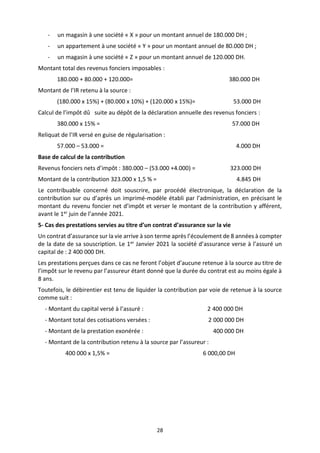 28
- un magasin à une société « X » pour un montant annuel de 180.000 DH ;
- un appartement à une société « Y » pour un montant annuel de 80.000 DH ;
- un magasin à une société « Z » pour un montant annuel de 120.000 DH.
Montant total des revenus fonciers imposables :
180.000 + 80.000 + 120.000= 380.000 DH
Montant de l’IR retenu à la source :
(180.000 x 15%) + (80.000 x 10%) + (120.000 x 15%)= 53.000 DH
Calcul de l’impôt dû suite au dépôt de la déclaration annuelle des revenus fonciers :
380.000 x 15% = 57.000 DH
Reliquat de l’IR versé en guise de régularisation :
57.000 – 53.000 = 4.000 DH
Base de calcul de la contribution
Revenus fonciers nets d’impôt : 380.000 – (53.000 +4.000) = 323.000 DH
Montant de la contribution 323.000 x 1,5 % = 4.845 DH
Le contribuable concerné doit souscrire, par procédé électronique, la déclaration de la
contribution sur ou d’après un imprimé-modèle établi par l’administration, en précisant le
montant du revenu foncier net d’impôt et verser le montant de la contribution y afférent,
avant le 1er juin de l’année 2021.
5- Cas des prestations servies au titre d’un contrat d’assurance sur la vie
Un contrat d’assurance sur la vie arrive à son terme après l’écoulement de 8 années à compter
de la date de sa souscription. Le 1er Janvier 2021 la société d’assurance verse à l’assuré un
capital de : 2 400 000 DH.
Les prestations perçues dans ce cas ne feront l’objet d’aucune retenue à la source au titre de
l’impôt sur le revenu par l’assureur étant donné que la durée du contrat est au moins égale à
8 ans.
Toutefois, le débirentier est tenu de liquider la contribution par voie de retenue à la source
comme suit :
- Montant du capital versé à l’assuré : 2 400 000 DH
- Montant total des cotisations versées : 2 000 000 DH
- Montant de la prestation exonérée : 400 000 DH
- Montant de la contribution retenu à la source par l’assureur :
400 000 x 1,5% = 6 000,00 DH
 