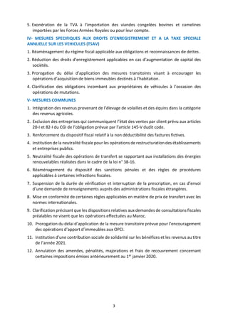 3
5. Exonération de la TVA à l’importation des viandes congelées bovines et camelines
importées par les Forces Armées Royales ou pour leur compte.
IV- MESURES SPECIFIQUES AUX DROITS D’ENREGISTREMENT ET A LA TAXE SPECIALE
ANNUELLE SUR LES VEHICULES (TSAV)
1. Réaménagement du régime fiscal applicable aux obligations et reconnaissances de dettes.
2. Réduction des droits d’enregistrement applicables en cas d’augmentation de capital des
sociétés.
3. Prorogation du délai d’application des mesures transitoires visant à encourager les
opérations d’acquisition de biens immeubles destinés à l’habitation.
4. Clarification des obligations incombant aux propriétaires de véhicules à l’occasion des
opérations de mutations.
V- MESURES COMMUNES
1. Intégration des revenus provenant de l’élevage de volailles et des équins dans la catégorie
des revenus agricoles.
2. Exclusion des entreprises qui communiquent l’état des ventes par client prévu aux articles
20-I et 82-I du CGI de l’obligation prévue par l’article 145-V dudit code.
3. Renforcement du dispositif fiscal relatif à la non déductibilité des factures fictives.
4. Institution de la neutralité fiscale pour les opérations de restructuration des établissements
et entreprises publics.
5. Neutralité fiscale des opérations de transfert se rapportant aux installations des énergies
renouvelables réalisées dans le cadre de la loi n° 38-16.
6. Réaménagement du dispositif des sanctions pénales et des règles de procédures
applicables à certaines infractions fiscales.
7. Suspension de la durée de vérification et interruption de la prescription, en cas d’envoi
d’une demande de renseignements auprès des administrations fiscales étrangères.
8. Mise en conformité de certaines règles applicables en matière de prix de transfert avec les
normes internationales.
9. Clarification précisant que les dispositions relatives aux demandes de consultations fiscales
préalables ne visent que les opérations effectuées au Maroc.
10. Prorogation du délai d’application de la mesure transitoire prévue pour l’encouragement
des opérations d’apport d’immeubles aux OPCI.
11. Institution d’une contribution sociale de solidarité sur les bénéfices et les revenus au titre
de l’année 2021.
12. Annulation des amendes, pénalités, majorations et frais de recouvrement concernant
certaines impositions émises antérieurement au 1er janvier 2020.
 