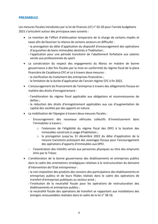 4
PREAMBULE
Les mesures fiscales introduites par la loi de finances (LF) n° 65-20 pour l’année budgétaire
2021 s’articulent autour des principaux axes suivants :
 Le maintien de l’effort d’atténuation temporaire de la charge de certains impôts et
taxes afin de favoriser la relance de certains secteurs en difficulté :
- la prorogation du délai d’application du dispositif d’encouragement des opérations
d’acquisition de biens immeubles destinés à l’habitation ;
- l’application pour une période transitoire de l’abattement forfaitaire aux salaires
versés aux professionnels du sport.
 La consécration du respect des engagements du Maroc en matière de bonne
gouvernance à des fins fiscales par la mise en conformité du régime fiscal de la place
financière de Casablanca CFC et ce à travers deux mesures :
- la clarification du traitement des entreprises financières ;
- la limitation de la durée d’application de l’ancien régime CFC à fin 2022.
 L’encouragement du financement de l’entreprise à travers des allégements fiscaux en
matière des droits d’enregistrement :
- l’amélioration du régime fiscal applicable aux obligations et reconnaissances de
dettes ;
- la réduction des droits d’enregistrement applicables aux cas d’augmentation de
capital des sociétés par des apports en nature.
 La mobilisation de l’épargne à travers deux mesures fiscales :
- Encouragement des nouveaux véhicules collectifs d’investissement dans
l’immobilier à travers :
o l’extension de l’éligibilité du régime fiscal des OPCI à la location des
immeubles construits à usage d’habitation ;
o la prorogation jusqu’au 31 décembre 2022 du délai d’application de la
mesure transitoire prévoyant des avantages fiscaux pour l’encouragement
des opérations d’apports d’immeubles aux OPCI.
- l’exonération des intérêts versés aux personnes physiques au titre des emprunts
émis par le Trésor.
 L’amélioration de la bonne gouvernance des établissements et entreprises publics
dans le cadre des orientations stratégiques relatives à la restructuration du domaine
d’intervention de l’Etat entrepreneur :
- la non-imposition des produits des cessions des participations des établissements et
entreprises publics et de leurs filiales réalisés dans le cadre des opérations de
transfert d’entreprises publiques au secteur privé ;
- l’institution de la neutralité fiscale pour les opérations de restructuration des
établissements et entreprises publics ;
- la neutralité fiscale des opérations de transfert se rapportant aux installations des
énergies renouvelables réalisées dans le cadre de la loi n° 38-16.
 