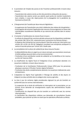 5
 la promotion de l’emploi des jeunes et de l’insertion professionnelle à travers deux
mesures :
- l’exonération des salaires versés au titre des premières embauches des jeunes ;
- l’exonération des salaires versés aux salariés ayant perdu de manière involontaire
leurs emplois, à cause des répercussions de la propagation de la pandémie du
Coronavirus (Covid-19).
 L’élargissement de l’assiette par deux mesures législatives :
- la suppression de l’exonération sans droit à déduction des métaux de récupération ;
- la prorogation de la durée d’application des mesures d’encouragement en faveur des
contribuables nouvellement identifiés et qui exercent des activités dans le secteur
informel.
 L’incitation à l’amélioration du civisme fiscal à travers :
- la refonte du dispositif des sanctions pénales prévues par les dispositions combinées
des articles 146, 192 et 231, notamment pour contrecarrer les factures fictives ;
- la dispense des entreprises qui communiquent l’état des ventes par client prévu aux
articles 20-I et 82-I du CGI de l’obligation incombant aux entreprises pratiquant la
vente en tournée prévue par l’article 145-V dudit code.
 La consolidation de la culture de solidarité par deux mesures fiscales :
- la déductibilité des dons en argent ou en nature octroyés aux associations reconnues
d'utilité publique œuvrant dans un but environnemental ;
- l’institution d’une contribution sociale de solidarité sur les bénéfices et les revenus
au titre de l’exercice 2021.
 La simplification du régime fiscal et l’intégration d’une contribution destinée à la
couverture médicale, à travers deux mesures :
- l’institution de la Contribution Professionnelle Unique (CPU) pour les personnes
physiques soumises à l’IR selon l’ancien régime forfaitaire ;
- l’institution des droits complémentaires destinés à la couverture médicale des auto-
entrepreneurs.
 L’adaptation du régime fiscal applicable à l’élevage de volailles et des équins en
intégrant ces deux activités dans la catégorie des revenus agricoles.
 La mise à jour de certaines règles procédurales régissant les prix de transfert en
conformité avec les normes internationales :
- la suspension de la durée de vérification et interruption de la prescription, en cas
d’envoi d’une demande de renseignements auprès des administrations fiscales
étrangères ;
- l’amélioration du dispositif des prix de transfert en conformité avec les normes
internationales ;
- la clarification des dispositions relatives aux demandes de consultations fiscales
préalables, pour préciser qu’elles ne visent que les opérations effectuées au Maroc.
 