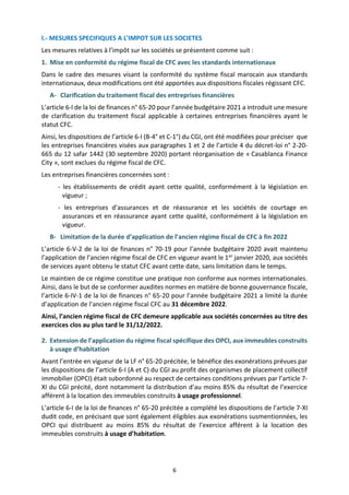 6
I.- MESURES SPECIFIQUES A L'IMPOT SUR LES SOCIETES
Les mesures relatives à l’impôt sur les sociétés se présentent comme suit :
1. Mise en conformité du régime fiscal de CFC avec les standards internationaux
Dans le cadre des mesures visant la conformité du système fiscal marocain aux standards
internationaux, deux modifications ont été apportées aux dispositions fiscales régissant CFC.
A- Clarification du traitement fiscal des entreprises financières
L’article 6-I de la loi de finances n° 65-20 pour l’année budgétaire 2021 a introduit une mesure
de clarification du traitement fiscal applicable à certaines entreprises financières ayant le
statut CFC.
Ainsi, les dispositions de l’article 6-I (B-4° et C-1°) du CGI, ont été modifiées pour préciser que
les entreprises financières visées aux paragraphes 1 et 2 de l’article 4 du décret-loi n° 2-20-
665 du 12 safar 1442 (30 septembre 2020) portant réorganisation de « Casablanca Finance
City », sont exclues du régime fiscal de CFC.
Les entreprises financières concernées sont :
- les établissements de crédit ayant cette qualité, conformément à la législation en
vigueur ;
- les entreprises d’assurances et de réassurance et les sociétés de courtage en
assurances et en réassurance ayant cette qualité, conformément à la législation en
vigueur.
B- Limitation de la durée d’application de l’ancien régime fiscal de CFC à fin 2022
L’article 6-V-2 de la loi de finances n° 70-19 pour l’année budgétaire 2020 avait maintenu
l’application de l’ancien régime fiscal de CFC en vigueur avant le 1er janvier 2020, aux sociétés
de services ayant obtenu le statut CFC avant cette date, sans limitation dans le temps.
Le maintien de ce régime constitue une pratique non conforme aux normes internationales.
Ainsi, dans le but de se conformer auxdites normes en matière de bonne gouvernance fiscale,
l’article 6-IV-1 de la loi de finances n° 65-20 pour l’année budgétaire 2021 a limité la durée
d’application de l’ancien régime fiscal CFC au 31 décembre 2022.
Ainsi, l’ancien régime fiscal de CFC demeure applicable aux sociétés concernées au titre des
exercices clos au plus tard le 31/12/2022.
2. Extension de l’application du régime fiscal spécifique des OPCI, aux immeubles construits
à usage d’habitation
Avant l’entrée en vigueur de la LF n° 65-20 précitée, le bénéfice des exonérations prévues par
les dispositions de l’article 6-I (A et C) du CGI au profit des organismes de placement collectif
immobilier (OPCI) était subordonné au respect de certaines conditions prévues par l’article 7-
XI du CGI précité, dont notamment la distribution d’au moins 85% du résultat de l’exercice
afférent à la location des immeubles construits à usage professionnel.
L’article 6-I de la loi de finances n° 65-20 précitée a complété les dispositions de l’article 7-XI
dudit code, en précisant que sont également éligibles aux exonérations susmentionnées, les
OPCI qui distribuent au moins 85% du résultat de l’exercice afférent à la location des
immeubles construits à usage d’habitation.
 