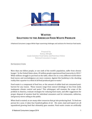 WASTED: 
SOLUTIONS 
TO 
THE 
AMERICAN 
FOOD 
WASTE 
PROBLEM 
A 
National 
Consumers 
League 
White 
Paper 
examining 
challenges 
and 
solutions 
for 
American 
food 
waste. 
Prepared 
by 
Kelsey 
Albright 
Linda 
Golodner 
Food 
Safety 
and 
Nutrition 
Fellow 
National 
Consumers 
League 
INTRODUCTION 
More 
than 
one 
billion 
people, 
or 
one 
sixth 
of 
the 
world’s 
population, 
suffer 
from 
chronic 
hunger.1 
In 
the 
United 
States 
alone, 
49 
million 
people 
experienced 
food 
insecurity 
in 
2012.2 
While 
millions 
struggle 
to 
put 
food 
on 
the 
table, 
others 
live 
in 
a 
very 
different 
world 
where 
food 
excess 
and 
overindulgence 
are 
more 
common. 
Against 
this 
backdrop 
is 
the 
shocking 
reality 
that 
a 
quarter 
to 
a 
third 
of 
all 
food 
produced 
goes 
to 
waste.3 
Food 
waste 
is 
a 
component 
of 
food 
loss, 
or 
the 
amount 
of 
edible 
food 
not 
consumed 
post-­‐ 
harvest 
for 
any 
reason. 
These 
reasons 
range 
from 
natural 
shrinkage 
or 
loss 
from 
mold, 
inadequate 
climate 
control 
and 
pests.4 
This 
whitepaper 
will 
examine 
the 
scope 
of 
the 
problem 
in 
America, 
evaluate 
strategies 
for 
reducing 
food 
waste, 
and 
offer 
suggestions 
for 
proper 
disposal 
of 
uneaten 
food 
for 
individual 
consumers 
and 
for 
restaurants, 
cafeterias, 
and 
grocery 
stores 
selling 
to 
the 
public. 
When 
food 
is 
wasted, 
so 
are 
many 
other 
resources 
that 
go 
into 
producing 
food. 
To 
feed 
one 
person 
for 
a 
year, 
it 
takes 
four 
hundred 
gallons 
of 
oil. 
Oil, 
water, 
land 
and 
topsoil 
are 
all 
squandered 
growing 
food 
that 
ultimately 
goes 
uneaten. 
Food 
waste 
creates 
an 
artificially 
© National Consumers League 2014 1 
 