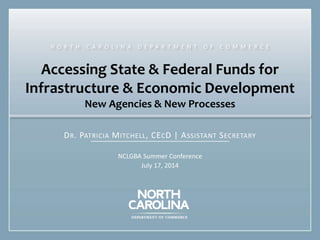 Accessing State & Federal Funds for
Infrastructure & Economic Development
New Agencies & New Processes
DR. PATRICIA MITCHELL, CECD | ASSISTANT SECRETARY
NCLGBA Summer Conference
July 17, 2014
N O R T H C A R O L I N A D E P A R T M E N T O F C O M M E R C E
 