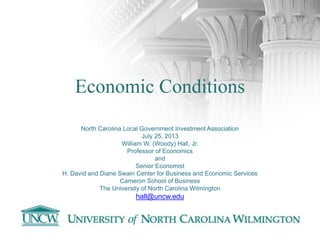Economic Conditions
North Carolina Local Government Investment Association
July 25, 2013
William W. (Woody) Hall, Jr.
Professor of Economics
and
Senior Economist
H. David and Diane Swain Center for Business and Economic Services
Cameron School of Business
The University of North Carolina Wilmington
hall@uncw.edu
 