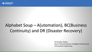 Alphabet Soup – A(utomation), BC(Business
Continuity) and DR (Disaster Recovery)
Christopher Rogers
Senior Technical Advisor, Intelligent Infrastructure
Internetwork Engineering
 