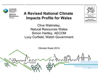 A Revised National Climate
Impacts Profile for Wales
Clive Walmsley,
Natural Resources Wales
Simon Hartley, AECOM
Lucy Corfield, Welsh Government
Climate Week 2014
1
 