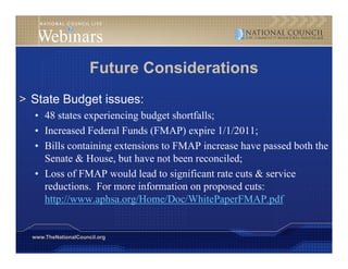 Future Considerations
> State Budget issues:
  • 48 states experiencing budget shortfalls;
  • Increased Federal Funds (FMAP) expire 1/1/2011;
  • Bills containing extensions to FMAP increase have passed both the
                   g
    Senate & House, but have not been reconciled;
  • Loss of FMAP would lead to significant rate cuts & service
    reductions.
    reductions For more information on proposed cuts:
    http://www.aphsa.org/Home/Doc/WhitePaperFMAP.pdf


  www.TheNationalCouncil.org
 