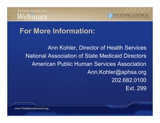 For More Information:

                 Ann Kohler, Director of Health Services
        National Association of S
        N i    lA     i i     f State M di id Di
                                      Medicaid Directors
          American Public Human Services Association
                                 Ann.Kohler@aphsa.org
                                          202.682.0100
                                                Ext. 299


www.TheNationalCouncil.org
 
