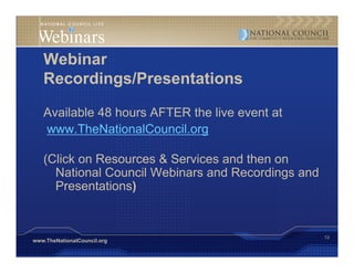 Webinar
   Recordings/Presentations
           g

   Available 48 hours AFTER the live event at
   www.TheNationalCouncil.org

   (Click on Resources & Services and then on
     National Council Webinars and Recordings and
     Presentations)


                                                    13
www.TheNationalCouncil.org
 