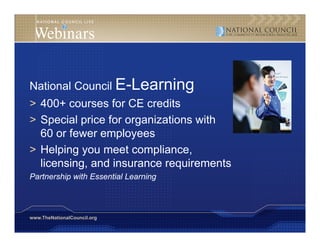 National Council E-Learning
> 400+ courses for CE credits
> Special price for organizations with
  60 or fewer employees
                  p y
> Helping you meet compliance,
  licensing, and insurance requirements
Partnership with Essential Learning



www.TheNationalCouncil.org
 