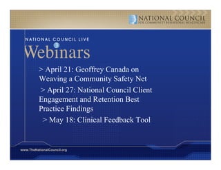> April 21: Geoffrey Canada on
          Weaving a Community Safety Net
          > April 27: National Council Client
          Engagement and Retention Best
          Practice Findings
           > May 18 Cli i l Feedback Tool
                   18: Clinical  db k       l


www.TheNationalCouncil.org
 