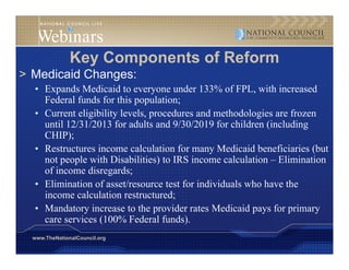Key Components of Reform
> Medicaid Changes:
  • Expands Medicaid to everyone under 133% of FPL, with increased
    Federal funds for this population;
  • Current eligibility levels, p
               g      y       , procedures and methodologies are frozen
                                                         g
    until 12/31/2013 for adults and 9/30/2019 for children (including
    CHIP);
  • Restructures income calculation for many Medicaid beneficiaries (but
                                              y                       (
    not people with Disabilities) to IRS income calculation – Elimination
    of income disregards;
  • Elimination of asset/resource test for individuals who have the
    income calculation restructured;
  • Mandatory increase to the provider rates Medicaid pays for primary
    care services (100% Federal funds).
                                   funds)
  www.TheNationalCouncil.org
 