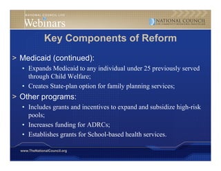Key Components of Reform
> Medicaid (continued):
  • Expands Medicaid to any individual under 25 previously served
    through Child Welfare;
    th    h       W lf
  • Creates State-plan option for family planning services;
> Other programs:
  • Includes grants and incentives to expand and subsidize high-risk
    p
    pools;
         ;
  • Increases funding for ADRCs;
  • Establishes grants for School-based health services.

  www.TheNationalCouncil.org
 