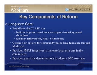 Key Components of Reform
> Long term Care
  Long-term Care:
  • Establishes the CLASS Act:
        • National long term care insurance program funded by payroll
          deductions;
        • Eligibility determined by ADLs, not finances;
  • C t new options for community-based l
    Creates        ti   f           it b d long-term care through
                                                   t         th h
    Medicaid;
  • Provides FMAP incentives to increase long-term care in the
                                             g
    community;
  • Provides grants and demonstrations to address IMD coverage.

  www.TheNationalCouncil.org
 