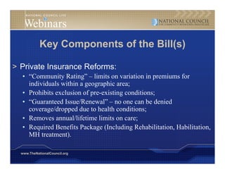Key Components of the Bill(s)

> Private Insurance Reforms:
  • “Community Rating – limits on variation in premiums for
     Community Rating”
    individuals within a geographic area;
  • Prohibits exclusion of pre-existing conditions;
  • “Guaranteed Issue/Renewal” – no one can be denied
    coverage/dropped due to health conditions;
  • Removes annual/lifetime limits on care;
  • Required Benefits Package (Including Rehabilitation, Habilitation,
    MH treatment).

  www.TheNationalCouncil.org
 