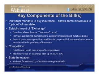 Key Components of th Bill( )
            K C         t f the Bill(s)
> Individual mandate to buy insurance – allows some individuals to
  “opt-out” f
  “ t t” of mandate;
                 d t
> Establishment of “Exchange”:
   • Based on Massachusetts “Connector” model;  ;
   • Provides centralized marketplace to compare insurance and purchase plans;
   • Federal government provides subsidies for people with low-to-moderate income
     to assist with the purchase of insurance.
                                    insurance
> Competition:
   • Establishes Health care nonprofit cooperatives;
   • State may offer an insurance plan up to 200% FPL
> State Innovation:
   • Waivers for states to try alternate coverage methods.

  www.TheNationalCouncil.org
 