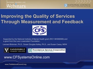 Improving the Quality of Services
Through Measurement and Feedback


Supported by the National Institute of Mental Health grant (RO1 MH068589) and
a grant from the Leon Lowenstein Foundation .
Leonard Bickman, Ph.D., Susan Douglas Kelley, Ph.D., and Susan Casey, MSW




 www.CFSystemsOnline.com
  www.TheNationalCouncil.org
 