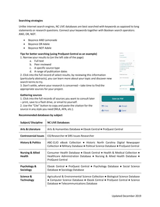Updated December 2019
Searching strategies
Unlike internet search engines, NC LIVE databases are best searched with keywords as opposed to long
statements or research questions. Connect your keywords together with Boolean search operators:
AND, OR, NOT.
 Beyonce AND Lemonade
 Beyonce OR Adele
 Beyonce NOT Adele
Tips for better searching (using ProQuest Central as an example)
1. Narrow your results to (on the left side of the page):
a. Full text
b. Peer reviewed
c. A specific source type
d. A range of publication dates
2. Click into the full record of select results; by reviewing this information
(particularly abstracts), you can learn more about your topic and discover new
search terms to try.
3. Don’t settle, where your research is concerned – take time to find the
appropriate sources for your project.
Gathering sources
1. Click into the full records of sources you want to consult later
– print, save to a flash drive, or email to yourself.
2. Use the “Cite” button to copy and paste the citation for the
source in any style you need (MLA, APA, etc.).
Recommended databases by subject
Subject/ Discipline NC LIVE Databases
Arts & Literature Arts & Humanities Database ● Ebook Central ● ProQuest Central
Controversial Issues CQ Researcher ● SIRS Issues Researcher
History & Politics ABC-CLIO eBook Collection ● Historic North Carolina Digital Newspaper
Collection ● Military Database ● Political Science Database ● ProQuest Central
Nursing & Allied
Health
Consumer Health Database ● Ebook Central ● Health & Medical Collection ●
Healthcare Administration Database ● Nursing & Allied Health Database ●
ProQuest Central
Psychology &
Sociology
Ebook Central ● ProQuest Central ● Psychology Database ● Social Science
Database ● Sociology Database
Science &
Technology
Agricultural & Environmental Science Collection ● Biological Science Database
● Computer Science Database ● Ebook Central ● ProQuest Central ● Science
Database ● Telecommunications Database
 