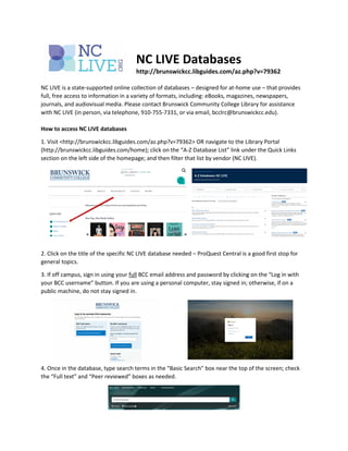 NC LIVE Databases
http://brunswickcc.libguides.com/az.php?v=79362
NC LIVE is a state-supported online collection of databases – designed for at-home use – that provides
full, free access to information in a variety of formats, including: eBooks, magazines, newspapers,
journals, and audiovisual media. Please contact Brunswick Community College Library for assistance
with NC LIVE (in person, via telephone, 910-755-7331, or via email, bcclrc@brunswickcc.edu).
How to access NC LIVE databases
1. Visit <http://brunswickcc.libguides.com/az.php?v=79362> OR navigate to the Library Portal
(http://brunswickcc.libguides.com/home); click on the “A-Z Database List” link under the Quick Links
section on the left side of the homepage; and then filter that list by vendor (NC LIVE).
2. Click on the title of the specific NC LIVE database needed – ProQuest Central is a good first stop for
general topics.
3. If off campus, sign in using your full BCC email address and password by clicking on the “Log in with
your BCC username” button. If you are using a personal computer, stay signed in; otherwise, if on a
public machine, do not stay signed in.
4. Once in the database, type search terms in the “Basic Search” box near the top of the screen; check
the “Full text” and “Peer reviewed” boxes as needed.
 