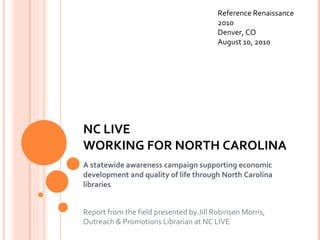 NC LIVE  WORKING FOR NORTH CAROLINA A statewide awareness campaign supporting economic development and quality of life through North Carolina libraries Report from the field presented by Jill Robinson Morris, Outreach & Promotions Librarian at NC LIVE Reference Renaissance 2010 Denver, CO August 10, 2010 