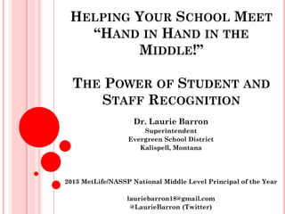 HELPING YOUR SCHOOL MEET
“HAND IN HAND IN THE
MIDDLE!”
THE POWER OF STUDENT AND
STAFF RECOGNITION
Dr. Laurie Barron
Superintendent
Evergreen School District
Kalispell, Montana
2013 MetLife/NASSP National Middle Level Principal of the Year
lauriebarron18@gmail.com
@LaurieBarron (Twitter)
 