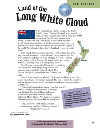 N E W Z E A L A N D
99
New Zealand is an island country in the South
Pacific Ocean. Though it looks close to Australia on
maps, the two countries are actually more than 1,000
miles apart. New Zealand has two main
islands, called North and South Island. Cook Strait, a narrow
stretch of sea, separates the two. Wellington, the capital city, is on
North Island. It lies farther south than any other national capital in
the world. New Zealand’s largest city, Auckland, is also on North
Island.
Both islands have mountains and hills. The Southern Alps are a
long chain of mountains on South Island. The mountains trap the
moist ocean air, and they are often wrapped in clouds. The first
people to live in New Zealand, the Maori, called the country
Aotearoa, meaning “land of the long white cloud.”
New Zealand is known for Merino sheep, which are
famous for their wool. Huge sheep ranches are
scattered among the hills on South Island. New
Zealand also produces excellent butter, cheese, and
meat.
New Zealand has unique wildlife. The long-beaked kiwi, a bird that
cannot fly, is found only in New Zealand. The bird is one of the country’s
national symbols—and New Zealanders themselves are sometimes even
called Kiwis.
Traditional Maori culture has survived, but now it’s
blended with the European culture of modern
New Zealand. You can still hear traditional
Maori music played on the flute and see
traditional Maori dances. Wood carving, painting,
and making things of woven flax are Maori crafts.
LEARN MORE! READ THESE ARTICLES…
KIWIS (VOLUME 11) • KIRI TE KANAWA (VOLUME 3)
WELLINGTON (VOLUME 7)
Answer:LongbeforeEuropeansarrivedinNewZealand,the
islandswereinhabitedbytheMaori.TheMaoricametoNew
ZealandfromthegroupofislandscalledPolynesia.
★
A gondola car rides high above the
harbor at Queenstown, New Zealand.
© Royalty-Free/Corbis
DID YOU KNOW?
New Zealand is home to a place with
one of the longest names in the world,
a hill called Taumatawhaka-
tangihangakoauauotamateaturipukaka-
pikimaungahoronukupokaiwhenua-
kitanatahu.
Wellington
Long White Cloud
Land of the
 