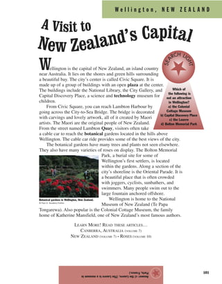W e l l i n g t o n , N E W Z E A L A N D
101
Wellington is the capital of New Zealand, an island country
near Australia. It lies on the shores and green hills surrounding
a beautiful bay. The city’s center is called Civic Square. It is
made up of a group of buildings with an open plaza at the center.
The buildings include the National Library, the City Gallery, and
Capital Discovery Place, a science and technology museum for
children.
From Civic Square, you can reach Lambton Harbour by
going across the City-to-Sea Bridge. The bridge is decorated
with carvings and lovely artwork, all of it created by Maori
artists. The Maori are the original people of New Zealand.
From the street named Lambton Quay, visitors often take
a cable car to reach the botanical gardens located in the hills above
Wellington. The cable car ride provides some of the best views of the city.
The botanical gardens have many trees and plants not seen elsewhere.
They also have many varieties of roses on display. The Bolton Memorial
Park, a burial site for some of
Wellington’s first settlers, is located
within the gardens. Along a section of the
city’s shoreline is the Oriental Parade. It is
a beautiful place that is often crowded
with joggers, cyclists, sunbathers, and
swimmers. Many people swim out to the
large fountain anchored offshore.
Wellington is home to the National
Museum of New Zealand (Te Papa
Tongarewa). Also popular is the Colonial Cottage Museum, the family
home of Katherine Mansfield, one of New Zealand’s most famous authors.
LEARN MORE! READ THESE ARTICLES…
CANBERRA, AUSTRALIA (VOLUME 7)
NEW ZEALAND (VOLUME 7) • ROSES (VOLUME 10)
Answer:c)theLouvre.(TheLouvreisamuseumin
Paris,France.)
★
Botanical gardens in Wellington, New Zealand.
© Paul A. Souders/Corbis
Which of
the following is
not an attraction
in Wellington?
a) the Colonial
Cottage Museum
b) Capital Discovery Place
c) the Louvre
d) Bolton Memorial Park
SEA
RCH LI
GHT
A Visit to
New Zealand’s Capital
 