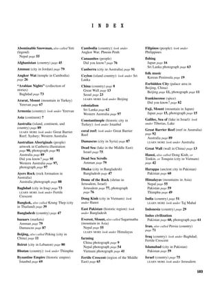 103
I N D E X
Abominable Snowman, also called Yeti
(legend)
Nepal page 55
Afghanistan (country) page 45
Amman (city in Jordan) page 79
Angkor Wat (temple in Cambodia)
page 26
“Arabian Nights” (collection of
stories)
Baghdad page 73
Ararat, Mount (mountain in Turkey)
Yerevan page 67
Armenia (country): look under Yerevan
Asia (continent) 7
Australia (island, continent, and
country) page 89
LEARN MORE look under Great Barrier
Reef; Sydney; Western Australia
Australian Aboriginals (people)
artwork in Canberra illustration
page 90, photograph page 91
Australia page 89
Did you know? page 95
Western Australia page 97,
photograph page 97
Ayers Rock (rock formation in
Australia)
Australia photograph page 88
Baghdad (city in Iraq) page 73
LEARN MORE look under Fertile
Crescent
Bangkok, also called Krung Thep (city
in Thailand) page 39
Bangladesh (country) page 47
bazaars (markets)
Amman page 79
Damascus page 87
Beijing, also called Peking (city in
China) page 11
Beirut (city in Lebanon) page 80
Bhutan (country): look under Thimphu
Byzantine Empire (historic empire)
Istanbul page 69
Cambodia (country): look under
Angkor Wat; Phnom Penh
Canaanites (people)
Did you know? page 76
Canberra (city in Australia) page 91
Ceylon (island country): look under Sri
Lanka
China (country) page 8
Great Wall page 13
Seoul page 23
LEARN MORE look under Beijing
colonialism
Sri Lanka page 62
Western Australia page 97
Constantinople (historic city in
Turkey): look under Istanbul
coral reef: look under Great Barrier
Reef
Damascus (city in Syria) page 87
Dead Sea (lake in the Middle East)
Israel page 75
Dead Sea Scrolls
Amman page 79
Dhaka (city in Bangladesh)
Bangladesh page 47
Dome of the Rock (shrine in
Jerusalem, Israel)
Jerusalem page 77, photograph
page 76
Dong Kinh (city in Vietnam): look
under Hanoi
East Pakistan (historic region): look
under Bangladesh
Everest, Mount, also called Sagarmatha
(mountain in Asia)
Nepal page 55
LEARN MORE look under Himalayas
farming
China photograph page 9
Nepal photograph page 54
Vietnam photograph page 41
Fertile Crescent (region of the Middle
East) page 65
Filipinos (people): look under
Philippines
fishing
Japan page 16
Sri Lanka photograph page 63
folk music
Korean Peninsula page 19
Forbidden City (palace area in
Beijing, China)
Beijing page 11, photograph page 11
frankincense (spice)
Did you know? page 82
Fuji, Mount (mountain in Japan)
Japan page 15, photograph page 15
Galilee, Sea of (lake in Israel): look
under Tiberias, Lake
Great Barrier Reef (reef in Australia)
page 92
Australia page 89
LEARN MORE look under Australia
Great Wall (wall in China) page 13
Hanoi, also called Dong Kinh, or
Tonkin, or Tonquin (city in Vietnam)
page 42
Harappa (ancient city in Pakistan)
Pakistan page 60
Himalayas (mountains in Asia)
Nepal page 55
Pakistan page 59
Thimphu page 49
India (country) page 51
LEARN MORE look under Taj Mahal
Indonesia (country) page 29
Indus civilization
Pakistan page 60, photograph page 61
Iran, also called Persia (country)
page 71
Iraq (country): look under Baghdad;
Fertile Crescent
Islamabad (city in Pakistan)
Pakistan page 59
Israel (country) page 75
LEARN MORE look under Jerusalem
 