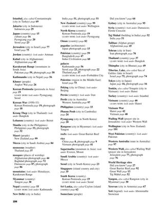 104
Istanbul, also called Constantinople
(city in Turkey) page 69
Jakarta (city in Indonesia)
Indonesia page 29
Japan (country) page 15
culture page 16
Pyongyang page 20
Seoul page 23
Jerusalem (city in Israel) page 77
Israel page 75
Jordan (country): look under Amman
Kabul (city in Afghanistan)
Afghanistan page 45
Karakoram Range (mountains in
South Asia)
Pakistan page 59, photograph page 58
Kathmandu (city in Nepal) page 56
Khmer (people)
Angkor Wat page 26
Korean Peninsula (peninsula in Asia)
page 19
LEARN MORE look under Pyongyang;
Seoul
Korean War (1950–53)
Korean Peninsula page 19, photograph
page 18
Krung Thep (city in Thailand): look
under Bangkok
Lebanon (country): look under Beirut
Manila (city in the Philippines)
Philippines page 33, photograph
page 32
Maori (people)
New Zealand page 99
Mecca (city in Saudi Arabia) page 84
monsoons (weather)
Thailand page 37
mosques (places of worship)
Afghanistan photograph page 44
Baghdad photograph page 72
Damascus page 87, photograph
page 86
mountains: look under Himalayas;
Karakoram Range
Myanmar (country)
Yangon page 30
Nepal (country) page 55
LEARN MORE look under Kathmandu
New Delhi (city in India)
India page 51, photograph page 51
New Zealand (country) page 99
LEARN MORE look under Wellington
North Korea (country)
Korean Peninsula page 19
LEARN MORE look under Pyongyang
Oman (country) page 82
pagodas (architecture)
Japan photograph page 15
Pakistan (country) page 59
Bangladesh page 47
Indus Civilization page 60
palaces
Kathmandu page 56
Seoul page 23, photograph page 22
Thailand page 37
LEARN MORE look under Forbidden City
Palestine (region in the Middle East)
Israel page 75
Peking (city in China): look under
Beijing
Persia (country): look under Iran
Perth (city in Australia)
Western Australia page 97
Philippines (country) page 33
Phnom Penh (city in Cambodia)
page 24
Pyongyang (city in North Korea)
page 20
Rangoon (city in Myanmar): look under
Yangon
reefs: look under Great Barrier Reef
rice
China page 8, photograph page 9
Vietnam photograph page 41
Sagarmatha (mountain in Asia): look
under Everest, Mount
Saudi Arabia (country): look under
Mecca
Seoul (city in South Korea) page 23
Singapore (island country and city)
page 35
South Korea (country)
Korean Peninsula page 19
LEARN MORE look under Seoul
Sri Lanka, also called Ceylon (island
country) page 62
Sumerians (people)
Did you know? page 64
Sydney (city in Australia) page 95
Syria (country): look under Damascus;
Fertile Crescent
Taj Mahal (building in India) page 52
India page 51
Taliban (Afghan group)
Afghanistan page 45
Tehran (city in Iran)
Iran photograph page 70
Thailand (country) page 37
LEARN MORE look under Bangkok
Thimphu (city in Bhutan) page 49
Tiberias, Lake, also called Sea of
Galilee (lake in Israel)
Israel page 75, photograph page 74
Tokyo (city in Japan)
Japan page 16, photograph page 16
Tonkin, also called Tonquin (city in
Vietnam): look under Hanoi
Turkey (country): look under Istanbul
Vietnam (country) page 40
LEARN MORE look under Hanoi
Vietnam War
Hanoi page 42
Vietnam page 40
Wailing Wall (prayer site in
Jerusalem): look under Western Wall
Wellington (city in New Zealand)
page 101
West Pakistan (country): look under
Pakistan
Western Australia (state in Australia)
page 97
Western Wall, also called Wailing Wall
(prayer site in Jerusalem)
Jerusalem page 77, photograph
page 76
World Heritage sites
Did you know? page 27
Great Barrier Reef page 92
Great Wall page 13
Taj Mahal page 52
Yangon, also called Rangoon (city in
Myanmar) page 30
Yerevan (city in Armenia) page 67
Yeti (legend): look under Abominable
Snowman
 
