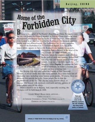 B e i j i n g , C H I N A
Answer:ThecityofBeijinghasmanynarrowalleys,orhutongs.
★
Beijing is the capital of the People’s Republic of China. For many years
the city was known by English speakers as Peking. China used to be ruled
by emperors, and Beijing was the home of those emperors. Their palaces
were located in an area that is called the Forbidden City because common
people were not allowed inside. The Forbidden City is now a museum.
Next to the Forbidden City is Tiananmen Square. It is one of the
largest public squares in the world. Beijing is also famous for its parks.
Zhongshan Park is located in the heart of the
city. It holds the Altar of Earth and
Harvests, where the emperor made offerings
to the gods of earth and farming. Beihai Park
has a big lake and several artificial hills and
islands. Atop one of the hills stands the
beautiful White Pagoda. In summer the lake
is full of rowboats. In winter it freezes, and
people use it as a skating rink.
The Beijing Zoo was once called the Garden of Ten Thousand
Animals. It doesn’t really have that many animals, but it does have lots of
interesting ones, including some famous giant pandas. Of course, there are
places to visit outside the parks. Some people like to tour the
neighborhoods of the city. The city has many narrow alleys, or
hutongs. Old houses with enclosed courtyards and tiny gardens of
potted plants open off the alleys.
There’s much to see in Beijing. And, especially exciting, the
Olympics will be held there in 2008.
LEARN MORE! READ THESE ARTICLES…
CHINA (VOLUME 7)
A CHINESE CINDERELLA STORY: YEH-SHEN (VOLUME 5)
EMPRESS OF CHINA (VOLUME 4)
The Forbidden City, in Beijing, China.
© Keren Su/Corbis
Find and
correct the
error in the
following sentence:
The city of Beijing
has many lovely
parks, or hutongs.
SEA
RCH LI
GHT
Home of the
Forbidden City
 