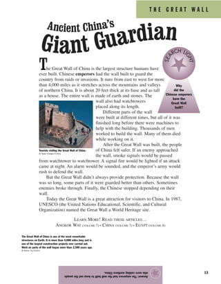 T H E G R E A T W A L L
13
The Great Wall of China is the largest structure humans have
ever built. Chinese emperors had the wall built to guard the
country from raids or invasions. It runs from east to west for more
than 4,000 miles as it stretches across the mountains and valleys
of northern China. It is about 20 feet thick at its base and as tall
as a house. The entire wall is made of earth and stones. The
wall also had watchtowers
placed along its length.
Different parts of the wall
were built at different times, but all of it was
finished long before there were machines to
help with the building. Thousands of men
worked to build the wall. Many of them died
while working on it.
After the Great Wall was built, the people
of China felt safer. If an enemy approached
the wall, smoke signals would be passed
from watchtower to watchtower. A signal fire would be lighted if an attack
came at night. An alarm would be sounded, and the emperor’s army would
rush to defend the wall.
But the Great Wall didn’t always provide protection. Because the wall
was so long, some parts of it were guarded better than others. Sometimes
enemies broke through. Finally, the Chinese stopped depending on their
wall.
Today the Great Wall is a great attraction for visitors to China. In 1987,
UNESCO (the United Nations Educational, Scientific, and Cultural
Organization) named the Great Wall a World Heritage site.
LEARN MORE! READ THESE ARTICLES…
ANGKOR WAT (VOLUME 7) • CHINA (VOLUME 7) • EGYPT (VOLUME 8)
Answer:Theemperorshadthewallbuilttokeepoutthepeople
whowereraidingnorthernChina.
★
Tourists visiting the Great Wall of China.
© Dean Conger/Corbis
Why
did the
Chinese emperors
have the
Great Wall
built?
SEA
RCH LI
GHT
The Great Wall of China is one of the most remarkable
structures on Earth. It is more than 4,000 miles long and is
one of the largest construction projects ever carried out.
Work on parts of the wall began more than 2,500 years ago.
© Keren Su/Corbis
Ancient China’s
Giant Guardian
 
