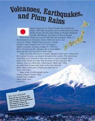 Japan is made up of a string of islands that stretches for
nearly 1,500 miles along the coast of northeastern Asia in the
Pacific Ocean. The four main islands are Honshu, Hokkaido,
Kyushu, and Shikoku. The largest of them is Honshu.
Most of the islands are covered with hills and mountains. Many of
the mountains are volcanoes. Some of them are active, and
some are “asleep.” Mount Fuji is an active volcano
though it hasn’t erupted since 1707. It is Japan’s
highest mountain, reaching a height of 12,388 feet.
Rivers flowing past the volcanoes get so much acid in
them that they can’t be used to water crops.
There are many lush forests in Japan. Japanese cherry trees, famous for
their spring blossoms, are planted throughout the country. The forests stay
beautifully green because it rains and snows so much in Japan. Most
parts of the country get more than 40 inches of rain each year. The
summer rains are called baiu, which means “plum rain.” They
are called that because they begin at the time when the
plums ripen. Some parts of Japan get many feet of
snow each winter.
Many kinds of wild animals can be
found in Japan’s forests. They
include bears, badgers,
otters, mink, deer,
and foxes.
DID YOU KNOW?
Mount Fuji may not seem so high
compared with some of the world’s
other mountains. But it’s high enough
that during the summer the
temperature at the top is 40° F
cooler than it is at the bottom.
Volcanoes, Earthquakes,and Plum Rains
Tokyo
14
 