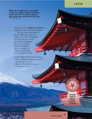 J A P A N
Japan has many wildlife sanctuaries to
protect all these wonderful creatures.
Did you know that there are
about 1,000 earth tremors in
Japan every year? Fortunately,
most are not very strong,
but violent earthquakes
do occur sometimes.
When that happens
there is a danger of
tsunamis, giant tidal
waves along the coasts.
LEARN MORE! READ THESE ARTICLES…
• JAPAN: MODERN NATION OF ANCIENT
TRADITIONS (VOLUME 7)
• KOREAN PENINSULA (VOLUME 7)
• TSUNAMIS (VOLUME 1)
Answer:a)Honshu.
★
Mount Fuji is considered the sacred symbol
of Japan. It’s actually a volcano, but it hasn’t
erupted since 1707. At right is a pagoda, a
kind of tower with curving roofs at each story.
© Jose Fuste Raga/Corbis
The largest
island in
Japan is
a) Honshu.
b) Kyushu.
c) Hokkaido.
SEA
RCH LI
GHT
 