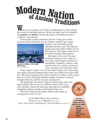 16
When you’re in Japan, you’ll notice something that is really striking:
the mixture of old things and new. On the one hand, you’ll see beautiful
old pagodas and shrines. On the other hand, you’ll find skyscrapers,
overpasses, and subways.
Some people in Japan continue to fish for a living, just as their
ancestors had for thousands of years. Salmon, sardines, tuna, squid,
mackerel, cod, and mullet are the
important fish they catch. The Japanese
people catch more than 5 million tons of
fish each year. This makes Japan one of
the world’s leading fishing nations.
But Japan is also one of the most
developed countries in the world. It is
one of the world’s biggest producers of
automobiles, computers, cameras, radio
and television sets, watches, microwave
ovens, and many more electronic items.
Tokyo, Japan’s capital, is one of the world’s largest cities. It has many
skyscrapers and grand shopping plazas that may remind you of New York
City. The Ginza shopping area is often referred to as Tokyo’s Fifth Avenue.
But you will also find many Buddhist temples and shrines scattered
throughout the city, and they are quiet and peaceful.
The traditional court music of Japan is called gagaku and can be
heard in Tokyo. But so can a lot of Western music, such as jazz,
rock, and blues. And all the latest pop songs that you would hear
in English-speaking countries can be heard in Tokyo too.
This mix of ancient and modern culture makes Japan an
exciting place to live or visit.
LEARN MORE! READ THESE ARTICLES…
BASHO (VOLUME 3) • HIROHITO (VOLUME 4)
JAPAN: VOLCANOES, EARTHQUAKES, AND PLUM RAINS (VOLUME 7)
Skyscrapers in Shinjuku, a main shopping
district in Tokyo.
© Jose Fuste Raga/Corbis
Are each
of the following
things part of old
Japan or new Japan?
- shrines
- skyscrapers
- subways
- gagaku
- rock and jazz
- fishing
SEA
RCH LI
GHT
of Ancient Traditions
Modern Nation
 