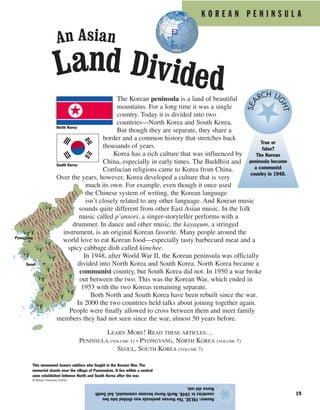 K O R E A N P E N I N S U L A
19
Answer:FALSE.TheKoreanpeninsulawasdividedintotwo
countriesin1948.NorthKoreabecamecommunist,butSouth
Koreadidnot.
★
The Korean peninsula is a land of beautiful
mountains. For a long time it was a single
country. Today it is divided into two
countries—North Korea and South Korea.
But though they are separate, they share a
border and a common history that stretches back
thousands of years.
Korea has a rich culture that was influenced by
China, especially in early times. The Buddhist and
Confucian religions came to Korea from China.
Over the years, however, Korea developed a culture that is very
much its own. For example, even though it once used
the Chinese system of writing, the Korean language
isn’t closely related to any other language. And Korean music
sounds quite different from other East Asian music. In the folk
music called p’ansori, a singer-storyteller performs with a
drummer. In dance and other music, the kayagum, a stringed
instrument, is an original Korean favorite. Many people around the
world love to eat Korean food—especially tasty barbecued meat and a
spicy cabbage dish called kimchee.
In 1948, after World War II, the Korean peninsula was officially
divided into North Korea and South Korea. North Korea became a
communist country, but South Korea did not. In 1950 a war broke
out between the two. This was the Korean War, which ended in
1953 with the two Koreas remaining separate.
Both North and South Korea have been rebuilt since the war.
In 2000 the two countries held talks about joining together again.
People were finally allowed to cross between them and meet family
members they had not seen since the war, almost 50 years before.
LEARN MORE! READ THESE ARTICLES…
PENINSULA (VOLUME 1) • PYONGYANG, NORTH KOREA (VOLUME 7)
SEOUL, SOUTH KOREA (VOLUME 7)
North Korea
South Korea
This monument honors soldiers who fought in the Korean War. The
memorial stands near the village of Panmunjom. It lies within a neutral
zone established between North and South Korea after the war.
© Robert Holmes/Corbis
An Asian
Land Divided
True or
false?
The Korean
peninsula became
a communist
country in 1948.
SEA
RCH LI
GHT
Pyongyang
Seoul
 