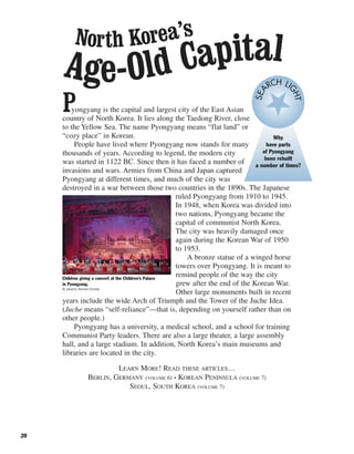 20
Pyongyang is the capital and largest city of the East Asian
country of North Korea. It lies along the Taedong River, close
to the Yellow Sea. The name Pyongyang means “flat land” or
“cozy place” in Korean.
People have lived where Pyongyang now stands for many
thousands of years. According to legend, the modern city
was started in 1122 BC. Since then it has faced a number of
invasions and wars. Armies from China and Japan captured
Pyongyang at different times, and much of the city was
destroyed in a war between those two countries in the 1890s. The Japanese
ruled Pyongyang from 1910 to 1945.
In 1948, when Korea was divided into
two nations, Pyongyang became the
capital of communist North Korea.
The city was heavily damaged once
again during the Korean War of 1950
to 1953.
A bronze statue of a winged horse
towers over Pyongyang. It is meant to
remind people of the way the city
grew after the end of the Korean War.
Other large monuments built in recent
years include the wide Arch of Triumph and the Tower of the Juche Idea.
(Juche means “self-reliance”—that is, depending on yourself rather than on
other people.)
Pyongyang has a university, a medical school, and a school for training
Communist Party leaders. There are also a large theater, a large assembly
hall, and a large stadium. In addition, North Korea’s main museums and
libraries are located in the city.
LEARN MORE! READ THESE ARTICLES…
BERLIN, GERMANY (VOLUME 6) • KOREAN PENINSULA (VOLUME 7)
SEOUL, SOUTH KOREA (VOLUME 7)
Children giving a concert at the Children’s Palace
in Pyongyang.
© Jeremy Horner/Corbis
Why
have parts
of Pyongyang
been rebuilt
a number of times?
SEA
RCH LI
GHT
North Korea’s
Age-Old Capital
 