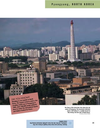 P y o n g y a n g , N O R T H K O R E A
21
Answer:SeveralwarshavebeenfoughtinKoreaoverthe
centuries,andthecityhasbeenpartiallydestroyedduringthe
manybattles.
★
The Tower of the Juche Idea rises above the city
center of Pyongyang. The monument celebrates
juche (“self-reliance”), a quality favored by
Kim Il-Sung, the first ruler of North Korea.
© Jeremy Horner/Corbis
DID YOU KNOW?
Wrestling is very popular in North
Korea. The largest crowd to watch a live
wrestling match was in Pyongyang in
1995, when 190,000 people gathered
there to watch The International Sports
and Culture Festival for Peace.
 