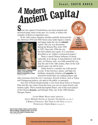 S e o u l , S O U T H K O R E A
23
Seoul, the capital of South Korea, has been attacked and
destroyed many times in the past. As a result, it reflects the
struggles of Korea in important ways.
In the 16th century Japanese invaders partially destroyed the
city. Between 1910 and 1945 Seoul came under Japan’s control,
and Japan made the city its colonial
capital. The city was devastated
during the Korean War, from 1950
to 1953. Since the 1950s the city
has been rebuilt once again. It is sometimes
described as an “endless construction project.”
There is much Chinese influence in Seoul,
especially in its design. A long defensive wall with
gates, in Chinese style, was built around the city
near the end of the 14th century. Parts of the wall
and the gates can still be seen.
Today Seoul is a modern city with ancient
accents. It has freeways, plazas, and high-rise
buildings alongside centuries-old pagodas. In
downtown Seoul there are striking palaces and
other structures from the city’s royal past. Several of these, such as Toksu
and Changgyong palaces, are open to the public as museums.
Any tour of Seoul should include a view from Seoul Tower in Namsan
Park near the city center. From the tower you can see many historic and
modern sights. These include Kyongbok Palace, one of the royal palaces
of the Choson dynasty, and Olympic Park, site of the 1988 Summer
Olympic Games.
LEARN MORE! READ THESE ARTICLES…
JAPAN: MODERN NATION OF ANCIENT TRADITIONS (VOLUME 7)
A KOREAN FOLKTALE: THE TIGER IN THE TRAP (VOLUME 5)
PYONGYANG, NORTH KOREA (VOLUME 7)
Answer:Seoulhasbeendestroyedandrebuiltseveraltimes.
★Statues of men in traditional Korean
clothing, at the National Folk
Museum of South Korea, in Seoul.
© Royalty-Free/Corbis
Seoul is home to historic palaces as well as modern
high-rise buildings. Changgyong Palace can be seen
here in front of the skyline of downtown Seoul.
© Jose Fuste Raga/Corbis
Why
is Seoul
sometimes
called an
“endless
construction project”?
SEA
RCH LI
GHT
A Modern
Ancient Capital
 