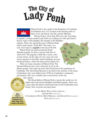 24
Phnom Penh is the capital of the Kingdom of Cambodia
in Southeast Asia. It is located at the meeting point of
three rivers: the Basak, the Sab, and the Mekong.
Phnom Penh is more than 500 years old. According
to legend, a woman named Lady Penh was walking on a hill and found a
bronze statue of the Buddha, the founder of the Buddhist
religion. There she started the town of Phnom Penh,
whose name means “Penh Hill.” Her ashes, it is
said, were kept in a pagoda at the top of the hill.
Phnom Penh was built around the Preah
Morokot pagoda. Its floor is paved with tiles of
solid silver. The pagoda is built like a tower, with
several stories. At the edge of every story, the roof
curves upward. It and other stately buildings are near
the Royal Palace, where the king and his family live.
There are many museums in Phnom Penh. The
National Museum has a fine collection of art by the
Khmer people, who make up more than 85 percent of the population of
Cambodia. The Tuol Sleng Museum is devoted to the memory of the many
Cambodians who were killed in the 1970s by Cambodia’s communist
government. This was a terrible time in the history of the city
and country.
The Royal Ballet of Phnom Penh is known the world over. Its
ballets deal with ancient Buddhist and Hindu legends. There was
a time when the dancers performed only for the Cambodian royal
family. Now everyone can enjoy them.
LEARN MORE! READ THESE ARTICLES…
ANGKOR WAT (VOLUME 7)
A CAMBODIAN MYTH: MONI MEKHALA AND REAM EYSO (VOLUME 5)
THAILAND (VOLUME 7)
What
kind of
government does
Cambodia have?
(Hint: Think of the
country’s full name.)
SEA
RCH LI
GHT
Lady Penh
The City of
Phnom Penh
 
