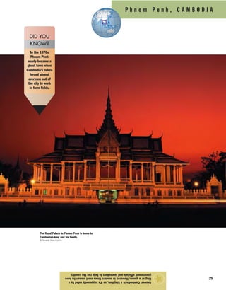 P h n o m P e n h , C A M B O D I A
25
Answer:Cambodiaisakingdom,soit’ssupposedlyruledbya
kingoraqueen.However,inmoderntimesmostmonarchshave
governmentofficialsandlawmakerstohelprunthecountry.
★
In the 1970s
Phnom Penh
nearly became a
ghost town when
Cambodia’s rulers
forced almost
everyone out of
the city to work
in farm fields.
DID YOU
KNOW?
The Royal Palace in Phnom Penh is home to
Cambodia’s king and his family.
© Nevada Wier/Corbis
 