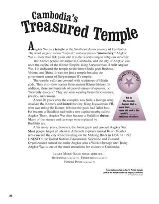26
Angkor Wat is a temple in the Southeast Asian country of Cambodia.
The word angkor means “capital,” and wat means “monastery.” Angkor
Wat is more than 800 years old. It is the world’s largest religious structure.
The Khmer people are native to Cambodia, and the city of Angkor was
once the capital of the Khmer Empire. King Suryavarman II built Angkor
Wat. He dedicated the temple to the three Hindu gods Brahma,
Vishnu, and Shiva. It was not just a temple but also the
government center of Suryavarman II’s empire.
The temple walls are covered with sculptures of Hindu
gods. They also show scenes from ancient Khmer history. In
addition, there are hundreds of carved statues of apsaras, or
“heavenly dancers.” They are seen wearing beautiful costumes,
jewelry, and crowns.
About 20 years after the complex was built, a foreign army
attacked the Khmers and looted the city. King Jayavarman VII,
who was ruling the Khmer, felt that the gods had failed him.
He became a Buddhist and built a new capital nearby called
Angkor Thom. Angkor Wat then became a Buddhist shrine.
Many of the statues and carvings were replaced by
Buddhist art.
After many years, however, the forest grew and covered Angkor Wat.
Most people forgot all about it. A French explorer named Henri Mouhot
rediscovered the city while traveling on the Mekong River in 1858. In 1992
UNESCO (the United Nations Educational, Scientific and Cultural
Organization) named the entire Angkor area a World Heritage site. Today
Angkor Wat is one of the main attractions for visitors to Cambodia.
LEARN MORE! READ THESE ARTICLES…
BUDDHISM (VOLUME 5) • HINDUISM (VOLUME 5)
PHNOM PENH (VOLUME 7)
Fill in
the blanks:
Angkor Wat is
more than _______
years old and is the
world’s _______
religious structure.
SEA
RCH LI
GHT
Tree roots growing on the Ta Prohm temple,
part of the temple center at Angkor, Cambodia.
© Royalty-Free/Corbis
Treasured Temple
Cambodia’s
 