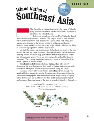 I N D O N E S I A
29
The Republic of Indonesia consists of a group of islands
lying between the Indian and Pacific oceans. Its capital is
Jakarta on the island of Java.
Indonesia is made up of about 13,670 islands, though
some are shared with other countries. The largest island is New Guinea,
which Indonesia shares with Papua New Guinea. Parts of Borneo, the
second largest island in the group, belong to Malaysia and Brunei.
Sumatra, Java, and Celebes are the other major islands of Indonesia. Most
of Indonesia’s people live on these five islands.
Most of the islands are mountainous. Only about one-tenth of the land
is used for growing crops, but many of the people make their living from
farming. Rice is the main crop grown there. Other crops include coffee,
tea, tobacco, and spices. There are also many palm and rubber trees in
Indonesia. The country produces many things made of palm oil and is a
major supplier of natural rubber.
The climate in Indonesia is hot and humid. Rain falls heavily
throughout the year. Because of that, much of Indonesia is covered with
rainforests. Mangrove tree swamps are common along the coasts.
Indonesia is known for more than its natural resources, though. The
people of Indonesia practice special decorative arts throughout the islands.
Perhaps the most popular art with tourists is batik, a special way of dyeing
fabric. Indonesians are also known for their traditional dance and puppet
performances. Puppetry is one of the favorite arts of the islanders themselves.
LEARN MORE! READ THESE ARTICLES…
FOLK ARTS AND CRAFTS (VOLUME 3) • DANCE (VOLUME 3)
VOLCANOES (VOLUME 1)
Answer:Indonesiaisacountrymadeupofabout13,670islands.
★
Jakarta
Southeast Asia
Island Nation of
 